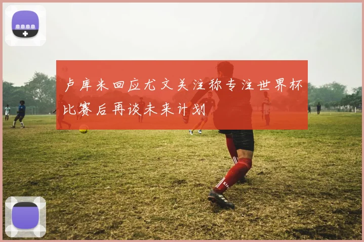 卢库米回应尤文关注称专注世界杯比赛后再谈未来计划