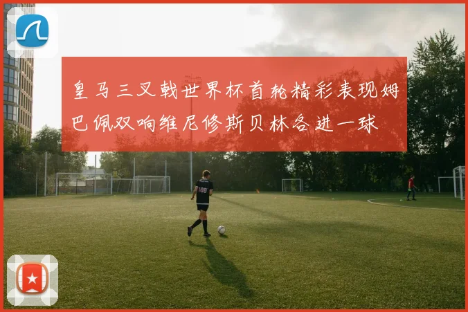 皇马三叉戟世界杯首轮精彩表现姆巴佩双响维尼修斯贝林各进一球