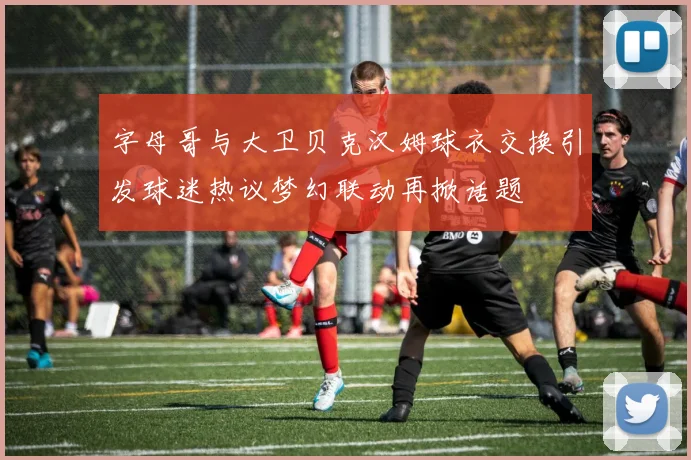 字母哥与大卫贝克汉姆球衣交换引发球迷热议梦幻联动再掀话题