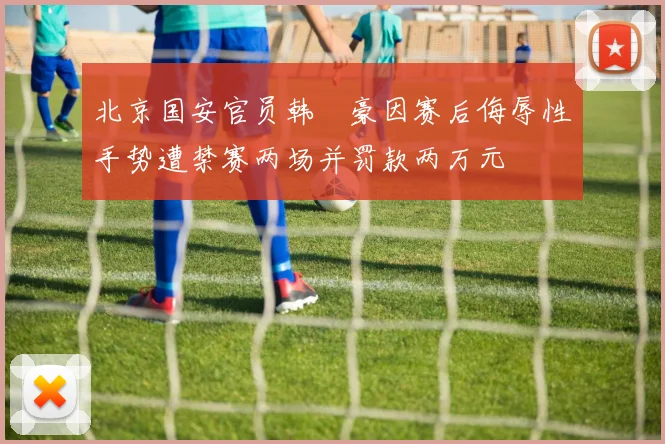 北京国安官员韩瑀豪因赛后侮辱性手势遭禁赛两场并罚款两万元