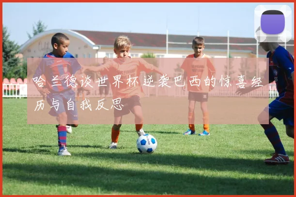 哈兰德谈世界杯逆袭巴西的惊喜经历与自我反思