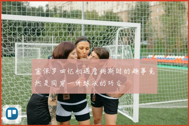 富保罗回忆初遇詹姆斯时的趣事竟然是同穿一件球衣的巧合