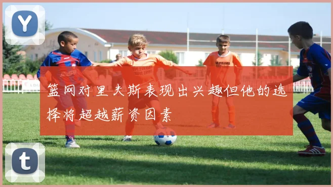 篮网对里夫斯表现出兴趣但他的选择将超越薪资因素