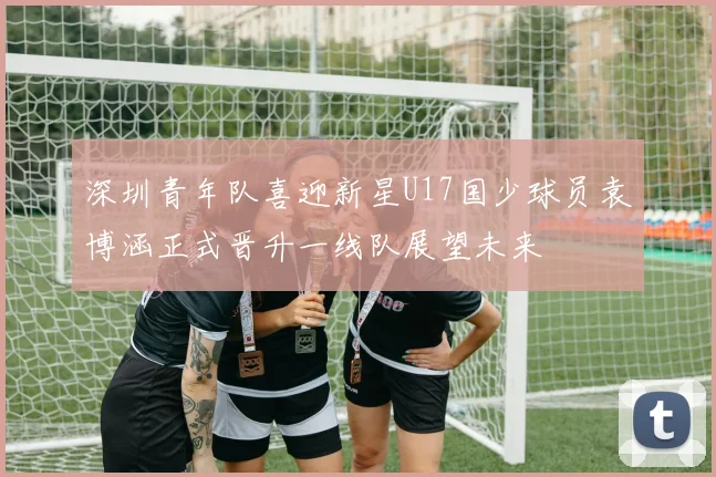 深圳青年队喜迎新星U17国少球员袁博涵正式晋升一线队展望未来