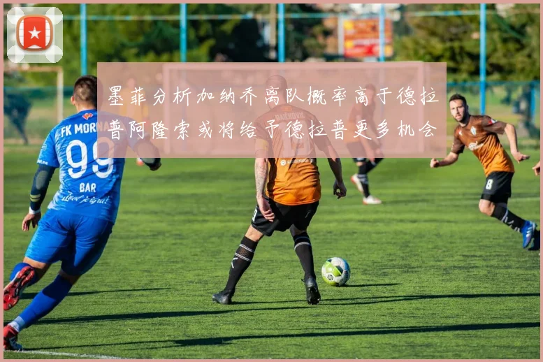 墨菲分析加纳乔离队概率高于德拉普阿隆索或将给予德拉普更多机会