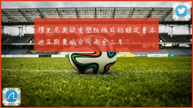 穆里尼奥欲重塑防线目标锁定鲁本迪亚斯曼城合同尚余三年