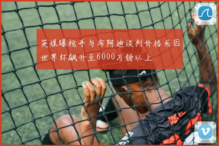 英媒曝枪手与布阿迪谈判价格或因世界杯飙升至6000万镑以上