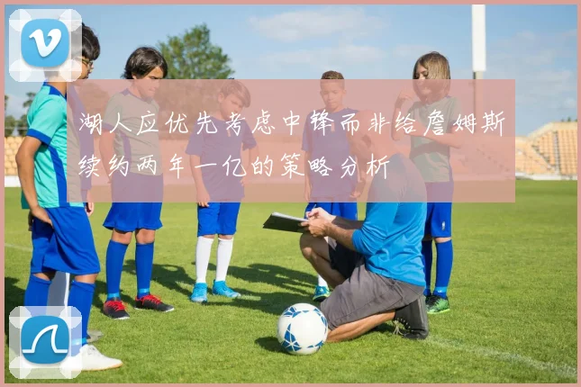 湖人应优先考虑中锋而非给詹姆斯续约两年一亿的策略分析
