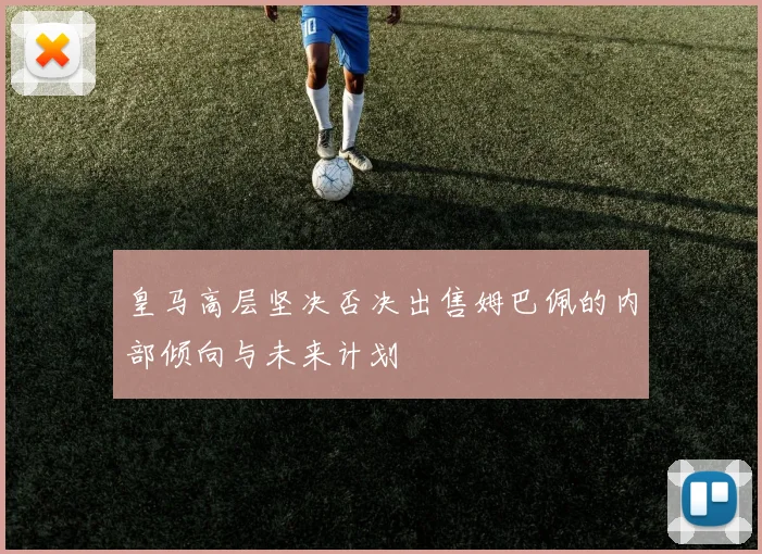 皇马高层坚决否决出售姆巴佩的内部倾向与未来计划