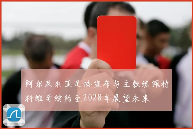 阿尔及利亚足协宣布与主教练佩特科维奇续约至2028年展望未来