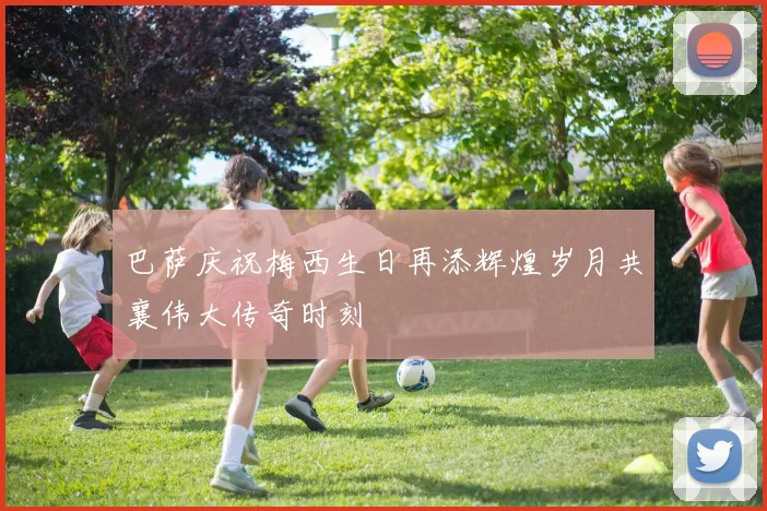 巴萨庆祝梅西生日再添辉煌岁月共襄伟大传奇时刻