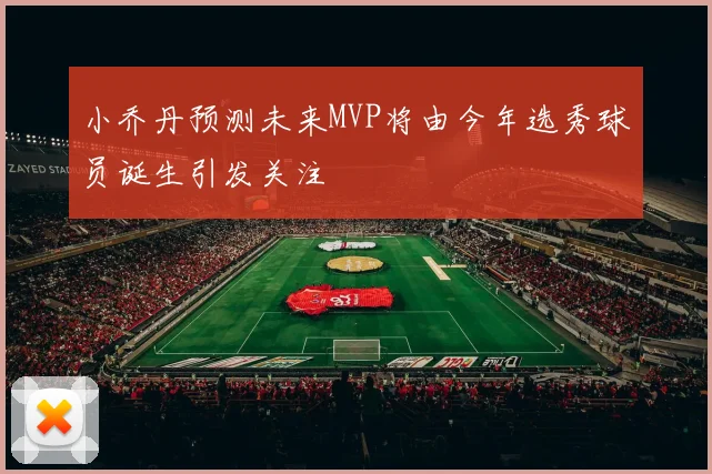 小乔丹预测未来MVP将由今年选秀球员诞生引发关注